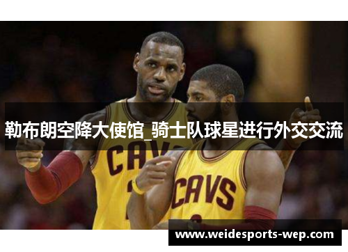 勒布朗空降大使馆_骑士队球星进行外交交流