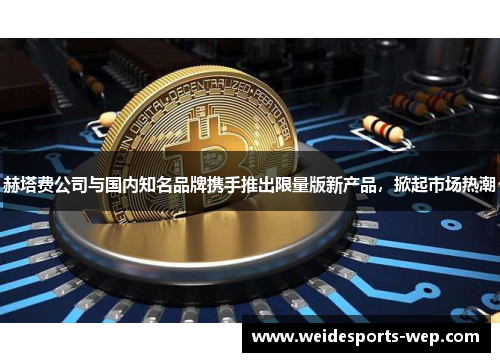 赫塔费公司与国内知名品牌携手推出限量版新产品，掀起市场热潮