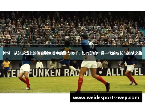 孙悦：从篮球场上的传奇到生活中的励志榜样，如何影响年轻一代的成长与追梦之路